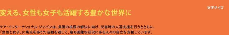 生きるチカラを信じて支える ケア・インターナショナル ジャパンは、貧困の根源の解決に向け、災害時の人道支援を行うとともに、「女性や子ども」に焦点をあてた活動を通して、最も困難な状況になる人々の自立を支援しています。