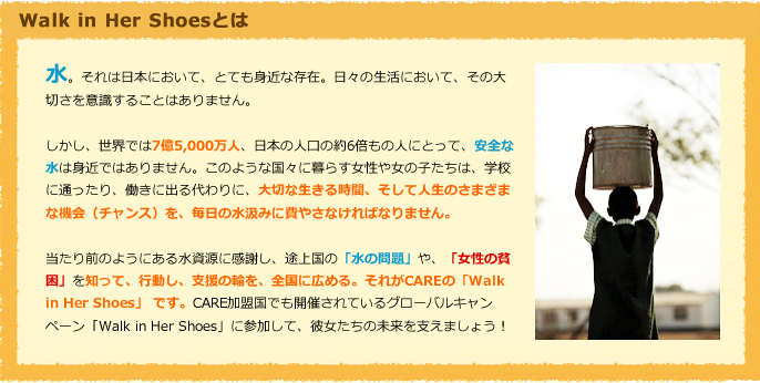Walk in Her Shoesとは　水。それは日本において、とても身近な存在。日々の生活において、その大切さを意識することはありません。しかし、世界では7億5000万人、日本の人口の約6倍もの人が、安全な水が身近にありません。このような国々に暮らす女性や女の子たちは、学校に通ったり、働きに出る代わりに、大切な生きる時間、そして人生のさまざまな機会（チャンス）を、毎日の水汲みに費やしてしまいます。当たり前のようにある水資源に感謝し、途上国の「水の問題」や「女性の貧困」を知って、行動し、支援の和を全国に広める、それがCAREの「Walk in Her Shoes」です。CARE加盟国でも開催されているグローバルキャンペーン「Walk in Her Shoes」に参加して、彼女たちの未来を支えましょう！