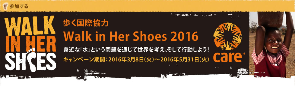 WALK IN HER SHOES 歩く国際協力　Walk in Her Shoes 2016 身近な「水」という問題を通じて世界を考えて、そして行動しよう！キャンペーン期間：20166年3月8日（火）〜2016年5月31日（火）