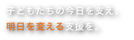 子どもたちの今日を支え、明日を変える支援を。
